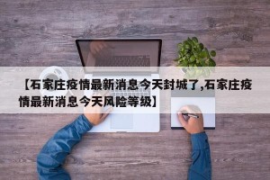 【石家庄疫情最新消息今天封城了,石家庄疫情最新消息今天风险等级】