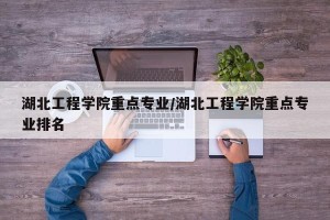 湖北工程学院重点专业/湖北工程学院重点专业排名