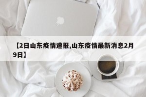 【2日山东疫情速报,山东疫情最新消息2月9日】