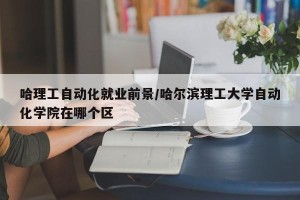 哈理工自动化就业前景/哈尔滨理工大学自动化学院在哪个区