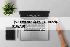 【5.1放假2023年放几天,2022年51放几天】