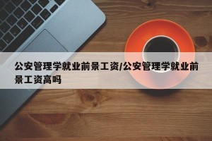 公安管理学就业前景工资/公安管理学就业前景工资高吗