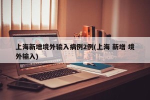 上海新增境外输入病例2例(上海 新增 境外输入)