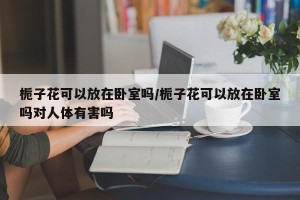栀子花可以放在卧室吗/栀子花可以放在卧室吗对人体有害吗