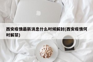 西安疫情最新消息什么时候解封(西安疫情何时解禁)