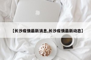 【长沙疫情最新消息,长沙疫情最新动态】