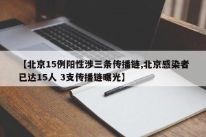 【北京15例阳性涉三条传播链,北京感染者已达15人 3支传播链曝光】